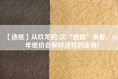 【造紙】從玖龍的2次“透露”來(lái)看，2018年紙價(jià)會(huì)保持這樣的走勢(shì)！