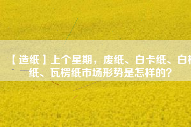 【造紙】上個(gè)星期，廢紙、白卡紙、白板紙、瓦楞紙市場(chǎng)形勢(shì)是怎樣的？