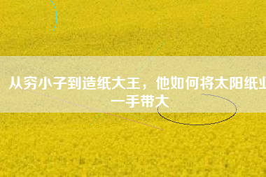 從窮小子到造紙大王，他如何將太陽紙業一手帶大