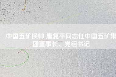 中國五礦換帥 唐復平同志任中國五礦集團董事長、黨組書記