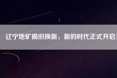 遼寧地礦摘舊換新，新的時代正式開啟！