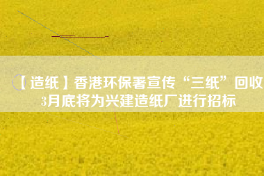 【造紙】香港環保署宣傳“三紙”回收，3月底將為興建造紙廠進行招標
