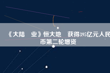 《大陸產業》恒大地產獲得395億元人民幣第二輪增資