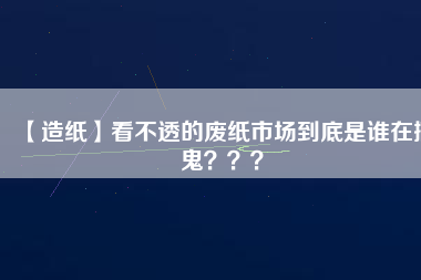 【造紙】看不透的廢紙市場(chǎng)到底是誰(shuí)在搞鬼？？？