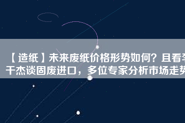 【造紙】未來廢紙價格形勢如何？且看李干杰談固廢進口，多位專家分析市場走勢