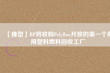 【橡塑】BP將收購(gòu)Polyflow開(kāi)放的第一個(gè)商用塑料燃料回收工廠