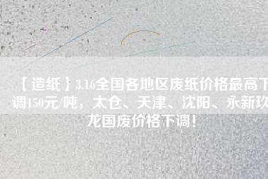 【造紙】3.16全國各地區(qū)廢紙價格最高下調150元/噸，太倉、天津、沈陽、永新玖龍國廢價格下調！