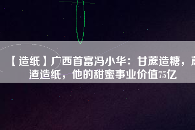 【造紙】廣西首富馮小華：甘蔗造糖，蔗渣造紙，他的甜蜜事業價值75億