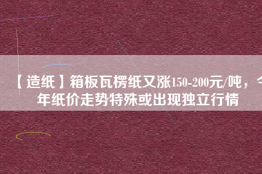 【造紙】箱板瓦楞紙又漲150-200元/噸，今年紙價走勢特殊或出現(xiàn)獨(dú)立行情