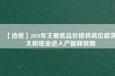 【造紙】2018年主要紙品價格將高位震蕩 太陽紙業(yè)進(jìn)入產(chǎn)能釋放期