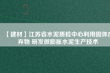 【建材】江蘇省水泥質(zhì)檢中心利用固體廢棄物 研發(fā)微膨脹水泥生產(chǎn)技術