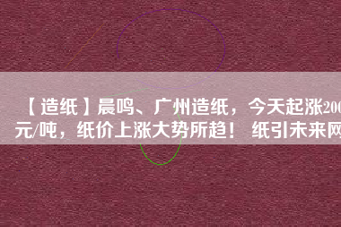 【造紙】晨鳴、廣州造紙，今天起漲200元/噸，紙價上漲大勢所趨！ 紙引未來網