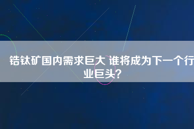 鋯鈦礦國(guó)內(nèi)需求巨大 誰(shuí)將成為下一個(gè)行業(yè)巨頭？