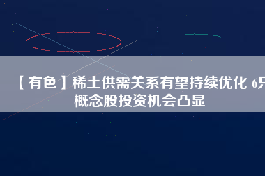 【有色】稀土供需關系有望持續(xù)優(yōu)化 6只概念股投資機會凸顯