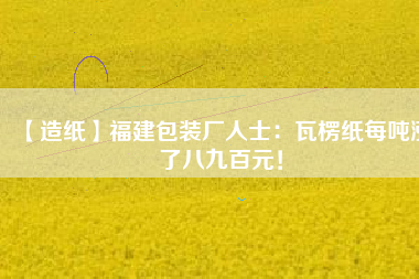 【造紙】福建包裝廠人士：瓦楞紙每噸漲了八九百元！
