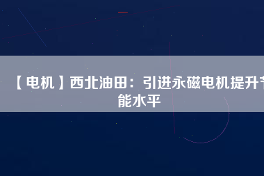 【電機】西北油田：引進永磁電機提升節能水平 - TECO東元電機 | 變頻器·伺服電機·減速機·電機解決方案