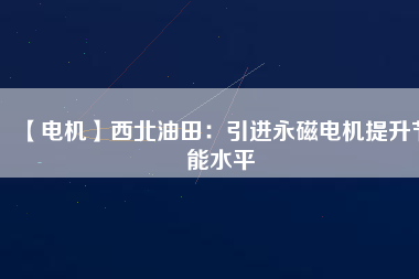【電機】西北油田：引進永磁電機提升節能水平 - TECO東元電機 | 變頻器·伺服電機·減速機·電機解決方案