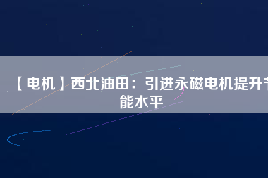 【電機】西北油田：引進永磁電機提升節能水平 - TECO東元電機 | 變頻器·伺服電機·減速機·電機解決方案