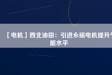 【電機】西北油田：引進永磁電機提升節能水平 - TECO東元電機 | 變頻器·伺服電機·減速機·電機解決方案