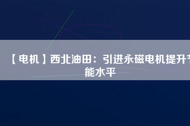 【電機】西北油田：引進永磁電機提升節能水平 - TECO東元電機 | 變頻器·伺服電機·減速機·電機解決方案