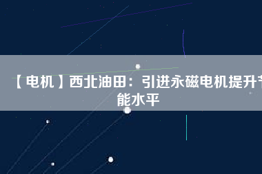 【電機】西北油田：引進永磁電機提升節能水平 - TECO東元電機 | 變頻器·伺服電機·減速機·電機解決方案
