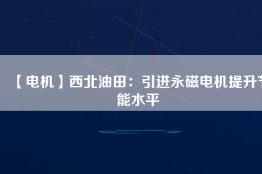 【電機】西北油田：引進永磁電機提升節能水平 - TECO東元電機 | 變頻器·伺服電機·減速機·電機解決方案