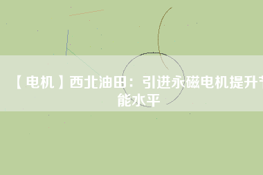 【電機】西北油田：引進永磁電機提升節能水平 - TECO東元電機 | 變頻器·伺服電機·減速機·電機解決方案