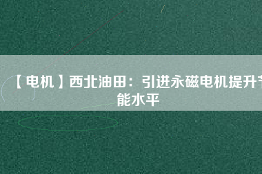 【電機】西北油田：引進永磁電機提升節能水平 - TECO東元電機 | 變頻器·伺服電機·減速機·電機解決方案
