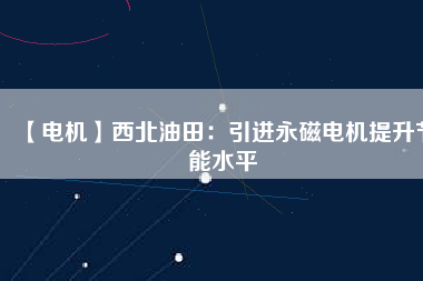 【電機】西北油田：引進永磁電機提升節能水平 - TECO東元電機 | 變頻器·伺服電機·減速機·電機解決方案