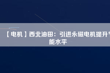 【電機】西北油田：引進永磁電機提升節能水平 - TECO東元電機 | 變頻器·伺服電機·減速機·電機解決方案