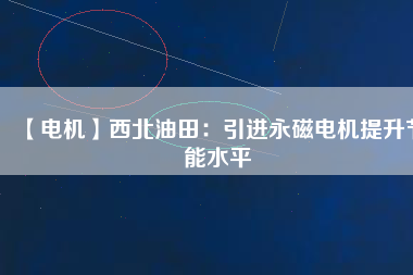 【電機】西北油田：引進永磁電機提升節能水平 - TECO東元電機 | 變頻器·伺服電機·減速機·電機解決方案