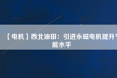 【電機】西北油田：引進永磁電機提升節能水平 - TECO東元電機 | 變頻器·伺服電機·減速機·電機解決方案