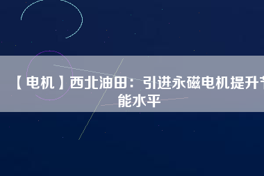 【電機】西北油田：引進永磁電機提升節能水平 - TECO東元電機 | 變頻器·伺服電機·減速機·電機解決方案
