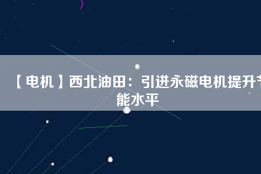 【電機】西北油田：引進永磁電機提升節能水平 - TECO東元電機 | 變頻器·伺服電機·減速機·電機解決方案