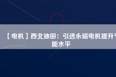 【電機】西北油田：引進永磁電機提升節能水平 - TECO東元電機 | 變頻器·伺服電機·減速機·電機解決方案