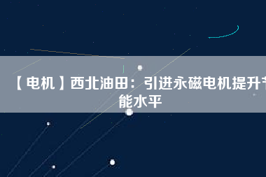 【電機】西北油田：引進永磁電機提升節能水平 - TECO東元電機 | 變頻器·伺服電機·減速機·電機解決方案