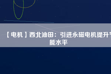 【電機】西北油田：引進永磁電機提升節能水平 - TECO東元電機 | 變頻器·伺服電機·減速機·電機解決方案